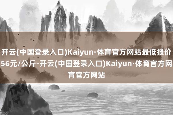 开云(中国登录入口)Kaiyun·体育官方网站最低报价3.56元/公斤-开云(中国登录入口)Kaiyun·体育官方网站