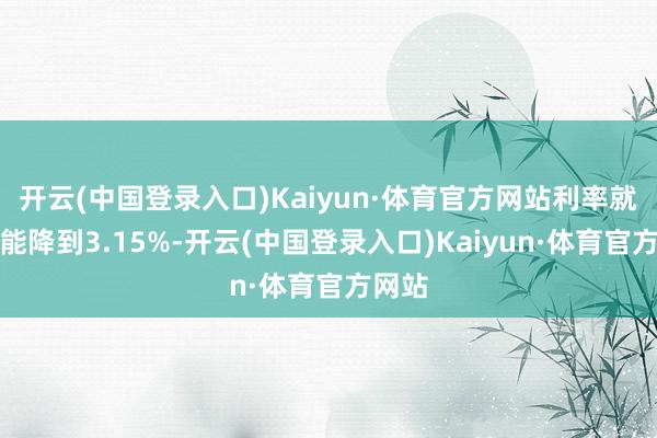 开云(中国登录入口)Kaiyun·体育官方网站利率就有可能降到3.15%-开云(中国登录入口)Kaiyun·体育官方网站