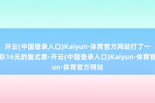 开云(中国登录入口)Kaiyun·体育官方网站打了一张七乐彩16元的复式票-开云(中国登录入口)Kaiyun·体育官方网站