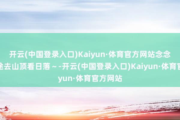 开云(中国登录入口)Kaiyun·体育官方网站念念和你沿途去山顶看日落～-开云(中国登录入口)Kaiyun·体育官方网站