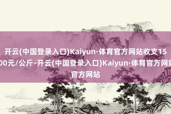 开云(中国登录入口)Kaiyun·体育官方网站收支15.00元/公斤-开云(中国登录入口)Kaiyun·体育官方网站