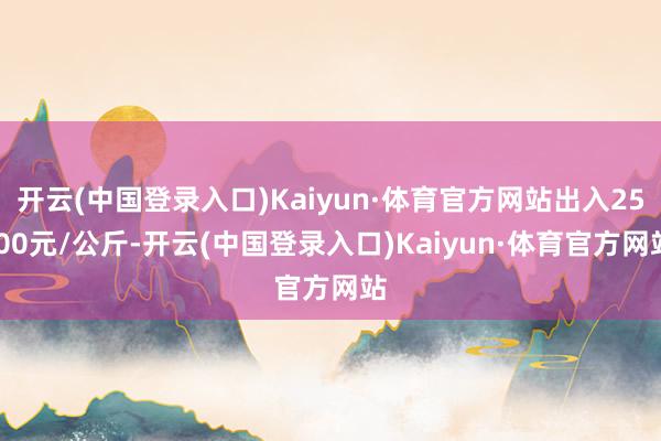 开云(中国登录入口)Kaiyun·体育官方网站出入25.00元/公斤-开云(中国登录入口)Kaiyun·体育官方网站