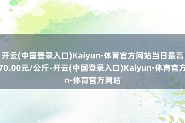 开云(中国登录入口)Kaiyun·体育官方网站当日最高报价70.00元/公斤-开云(中国登录入口)Kaiyun·体育官方网站