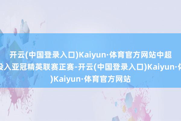 开云(中国登录入口)Kaiyun·体育官方网站中超冠军将径直投入亚冠精英联赛正赛-开云(中国登录入口)Kaiyun·体育官方网站