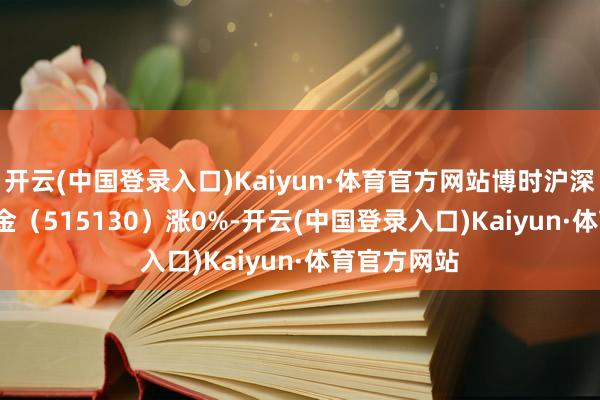 开云(中国登录入口)Kaiyun·体育官方网站博时沪深300ETF基金（515130）涨0%-开云(中国登录入口)Kaiyun·体育官方网站