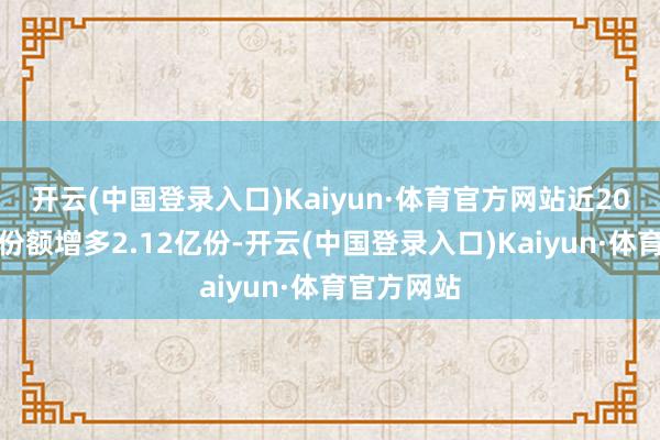 开云(中国登录入口)Kaiyun·体育官方网站近20个交游日份额增多2.12亿份-开云(中国登录入口)Kaiyun·体育官方网站