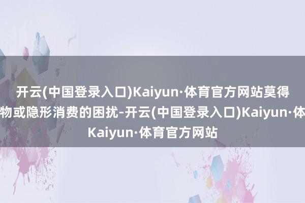 开云(中国登录入口)Kaiyun·体育官方网站莫得任何强制购物或隐形消费的困扰-开云(中国登录入口)Kaiyun·体育官方网站