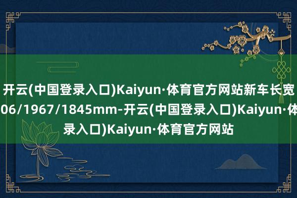 开云(中国登录入口)Kaiyun·体育官方网站新车长宽高差异为4706/1967/1845mm-开云(中国登录入口)Kaiyun·体育官方网站